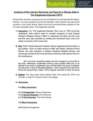 Analysis of the Literary Elements and Figures in Woody Allen’s
The Kugelmass Episode (1977)
Woody Allen has been recognized as one of Hollywood’s most talented filmmakers;
however, not many people know that the Brooklyn native director has also found
success in short story writing. Below you’ll find a personal literary analysis of one
his most noticeable works: The Kugelmass Episode.
1) Exposition​: For “The Kugelmass Episode” (from now on ‘TKE’) to be fully
understood, Allen doesn’t seem to consider necessary to read Gustave
Flaubert’s Madame Bovary (1856) to understand the satire and the irony
that this short story provides by mocking the mentioned novel, and so he
writes a summary of the novel’s plot.
2) Plot​: CCNY Social Sciences Professor Sidney Kugelmass finds himself in a
big problem, since he starts having an affair with literary character Emma
Bovary, the main character in Gustave Flaubert’s Madame Bovary; and
cannot get her back to the novel because of technical malfunctions shown in
the travelling box.
But in the end, everything settles and she manages to come back to
the book. Afterwards, Kugelmass wants to have another affair and, in an
attempt to go inside a paperback copy of Philip Roth’s Portnoy’s Complaint,
he ends up in a copy of “Remedial Spanish”, and is chased for the rest of his
life by the “big and hairy” (Allen, 1977) irregular verb that is “tener” (to have).
3) Setting​: ​The story takes place between New York during the 1970’s and
Yonville, a small 19​th​
century French rural village.
4) Characters​:
4.1) ​Main Characters​:
4.1.1) ​Protagonists​: ​Sidney Kugelmass.
4.1.2) ​Round Character​: ​Emma Bovary.
4.1.3) ​Flat Character​:​ The Great Persky.
4.2) ​Minor Characters​:
4.2.1)​ Daphne Kugelmass.
 