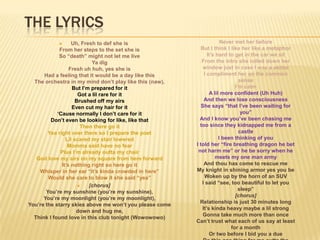 THE LYRICS
                  Uh, Fresh to def she is                            Never met her before
             From her steps to the set she is               But I think I like her like a metaphor
             So “death” might not let me live                  It‟s hard to get in the car we sit
                            Ya dig                          From the intro she rolled down her
                  Fresh uh huh, yes she is                   window just in case I was a skitzo
      Had a feeling that it would be a day like this         I compliment her on the common
  The orchestra in my mind don‟t play like this (naw),                        sense
                   But I‟m prepared for it                                  I‟m calm
                      Got a lil rare for it                     A lil more confident (Uh Huh)
                     Brushed off my airs                     And then we lose consciousness
                   Even cut my hair for it                  She says “that I‟ve been waiting for
            „Cause normally I don‟t care for it                                you”
         Don‟t even be looking for like, like that         And I know you‟ve been chasing me
                       Then there go it                    too since they kidnapped me from a
        Yea right over there so I prepare the poet                            castle
                Lil scared my stair lowered                          I been thinking of you
                 Momma said have no fear                 I told her “fire breathing dragon he bet
             Plus I‟m already outta my chair              not harm me” or he be sorry when he
   God love my airs on my square from here forward                 meets my one man army
              It‟s nothing right so here go it               And thou has come to rescue me
    Whisper in her ear “it‟s kinda crowded in here”      My knight in shining armor yes you be
        Would she care to blow it she said “yea”             Woken up by the horn of an SUV
                                                            I said “see, too beautiful to let you
                         [chorus]
                                                                              sleep”
       You‟re my sunshine (you‟re my sunshine),
                                                                            [chorus]
      You‟re my moonlight (you‟re my moonlight),
                                                           Relationship is just 30 minutes long
You‟re the starry skies above me won‟t you please come
                                                            It‟s kinda heavy maybe a lil strong
                     down and hug me,
                                                             Gonna take much more than once
  Think I found love in this club tonight (Wowowowo)
                                                         Can‟t trust what each of us say at least
                                                                          for a month
                                                                Or two before I bid you a due
 