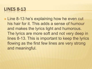 LINES 8-13

   Line 8-13 he’s explaining how he even cut
    his hair for it. This adds a sense of humour
    and makes the lyrics light and humorous.
    The lyrics are more soft and not very deep in
    lines 8-13. This is important to keep the lyrics
    flowing as the first few lines are very strong
    and meaningful.
 