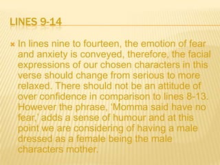 LINES 9-14
   In lines nine to fourteen, the emotion of fear
    and anxiety is conveyed, therefore, the facial
    expressions of our chosen characters in this
    verse should change from serious to more
    relaxed. There should not be an attitude of
    over confidence in comparison to lines 8-13.
    However the phrase, ‘Momma said have no
    fear,’ adds a sense of humour and at this
    point we are considering of having a male
    dressed as a female being the male
    characters mother.
 