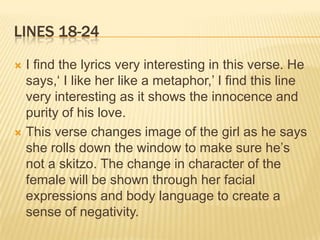 LINES 18-24

 I find the lyrics very interesting in this verse. He
  says,‘ I like her like a metaphor,’ I find this line
  very interesting as it shows the innocence and
  purity of his love.
 This verse changes image of the girl as he says
  she rolls down the window to make sure he’s
  not a skitzo. The change in character of the
  female will be shown through her facial
  expressions and body language to create a
  sense of negativity.
 