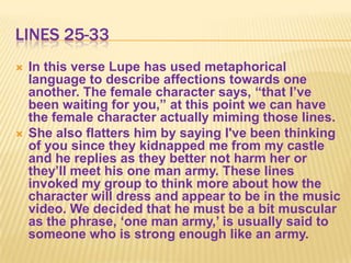 LINES 25-33
   In this verse Lupe has used metaphorical
    language to describe affections towards one
    another. The female character says, “that I‟ve
    been waiting for you,” at this point we can have
    the female character actually miming those lines.
   She also flatters him by saying I've been thinking
    of you since they kidnapped me from my castle
    and he replies as they better not harm her or
    they‟ll meet his one man army. These lines
    invoked my group to think more about how the
    character will dress and appear to be in the music
    video. We decided that he must be a bit muscular
    as the phrase, „one man army,‟ is usually said to
    someone who is strong enough like an army.
 