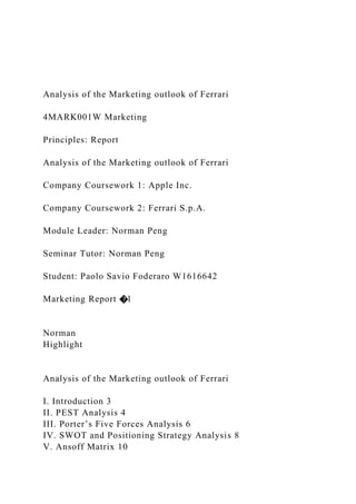 Analysis of the Marketing outlook of Ferrari
4MARK001W Marketing
Principles: Report
Analysis of the Marketing outlook of Ferrari
Company Coursework 1: Apple Inc.
Company Coursework 2: Ferrari S.p.A.
Module Leader: Norman Peng
Seminar Tutor: Norman Peng
Student: Paolo Savio Foderaro W1616642
Marketing Report �1
Norman
Highlight
Analysis of the Marketing outlook of Ferrari
I. Introduction 3
II. PEST Analysis 4
III. Porter’s Five Forces Analysis 6
IV. SWOT and Positioning Strategy Analysis 8
V. Ansoff Matrix 10
 