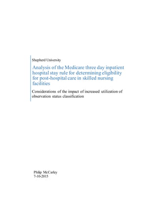 Shepherd University
Analysis of the Medicare three day inpatient
hospital stay rule for determining eligibility
for post-hospital care in skilled nursing
facilities
Considerations of the impact of increased utilization of
observation status classification
Philip McCarley
7-10-2015
 