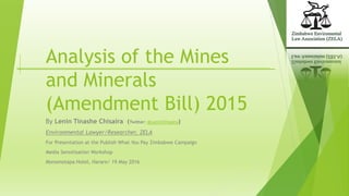 Analysis of the Mines
and Minerals
(Amendment Bill) 2015
By Lenin Tinashe Chisaira (Twitter: @LeninChisaira)
Environmental Lawyer/Researcher, ZELA
For Presentation at the Publish What You Pay Zimbabwe Campaign
Media Sensitisation Workshop
Monomotapa Hotel, Harare/ 19 May 2016
 