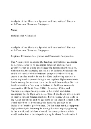 Analysis of the Monetary Systems and International Finance
with Focus on China and Singapore
Name
Institutional Affiliation
Analysis of the Monetary Systems and International Finance
with Focus on China and Singapore
Regional Economic Integration and Economic Cooperation
The Asian region is among the leading international economic
powerhouses due to its economic potential and size with
countries such as China and Singapore dominating the region.
Nonetheless, the capacity constraints in various Asian nations
and the diversity of the continent complicate the efforts to
create a unified market in the Far East. Achieving success in
Asia's regional economic integration requires high commitment
levels among the member countries in addition to the effective
implementation of various initiatives to facilitate economic
cooperation (Rillo & Cruz, 2016). I consider China and
Singapore as significant players in the global and Asian
economies due to their volumes of traded goods and investments
in their local and foreign markets. For instance, China leads in
the Asian continent, and its economy is the second largest in the
world based on its nominal gross domestic product as an
indicator of market performance. On the other hand, Singapore's
highly developed economy is among the most rapidly growing
in the world, and this has allowed the country from a third-
world nation into a developed country in about five decades. I
 