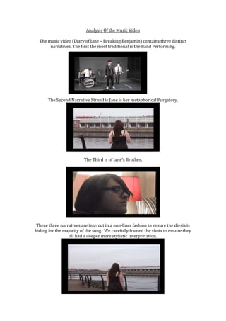 Analysis Of the Music Video

  The music video (Diary of Jane – Breaking Benjamin) contains three distinct
       narratives. The first the most traditional is the Band Performing.




      The Second Narrative Strand is Jane is her metaphorical Purgatory.




                          The Third is of Jane’s Brother.




 These three narratives are intercut in a non-liner fashion to ensure the diesis is
hiding for the majority of the song. We carefully framed the shots to ensure they
                  all had a deeper more stylistic interpretation.
 