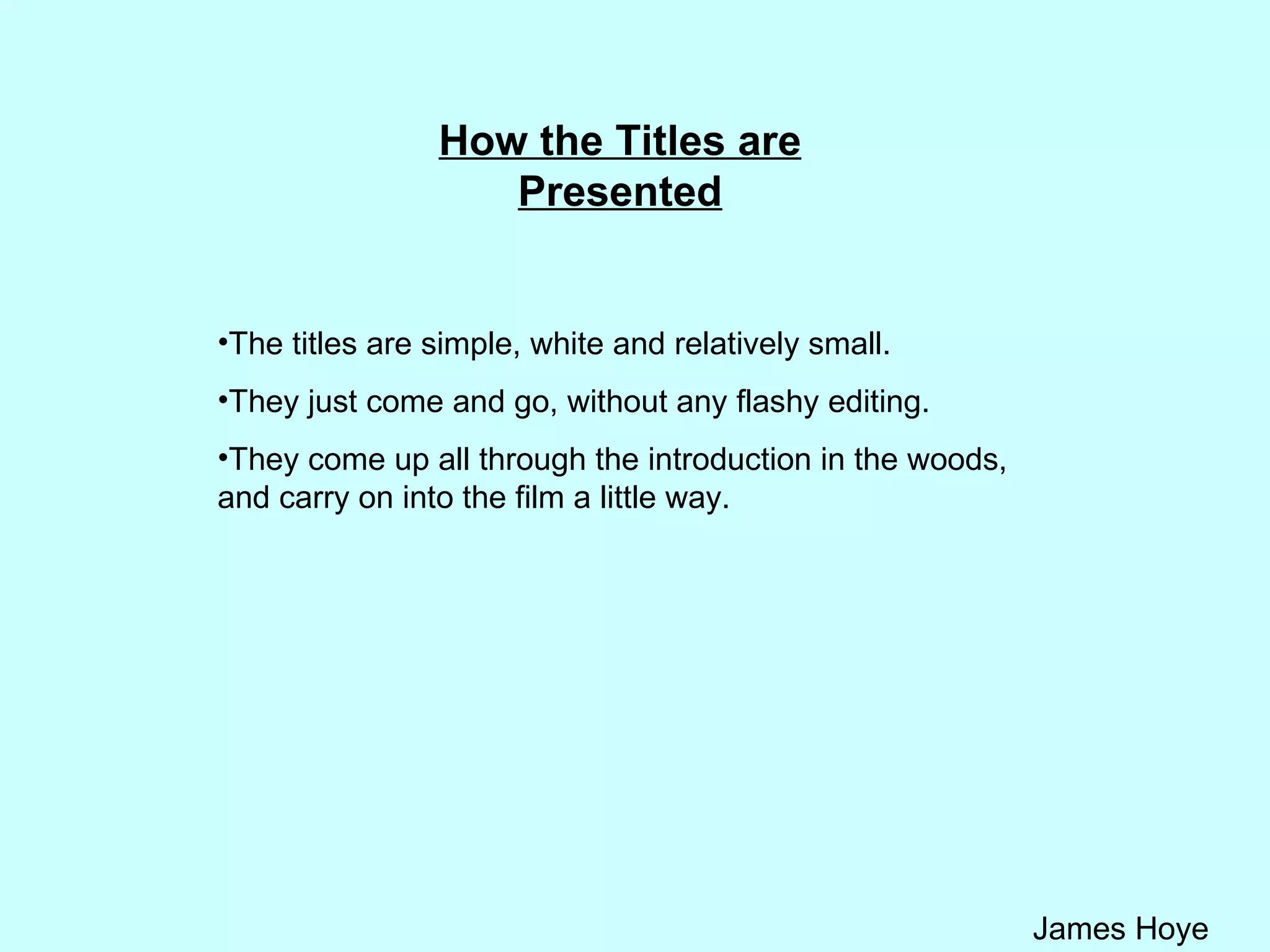 How the Titles are Presented The titles are simple, white and relatively small.  They just come and go, without any flashy editing. They come up all through the introduction in the woods, and carry on into the film a little way. 