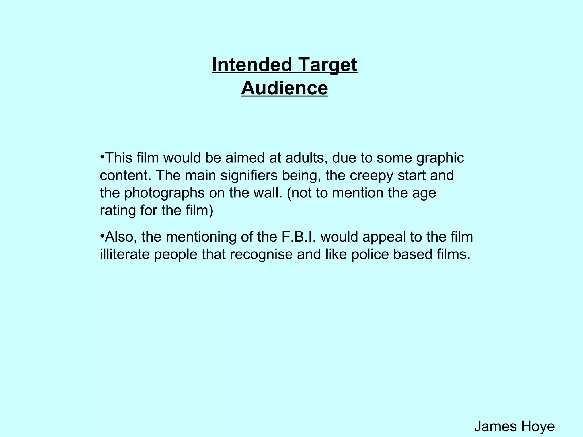 Intended Target Audience This film would be aimed at adults, due to some graphic content. The main signifiers being, the creepy start and the photographs on the wall. (not to mention the age rating for the film) Also, the mentioning of the F.B.I. would appeal to the film illiterate people that recognise and like police based films.  