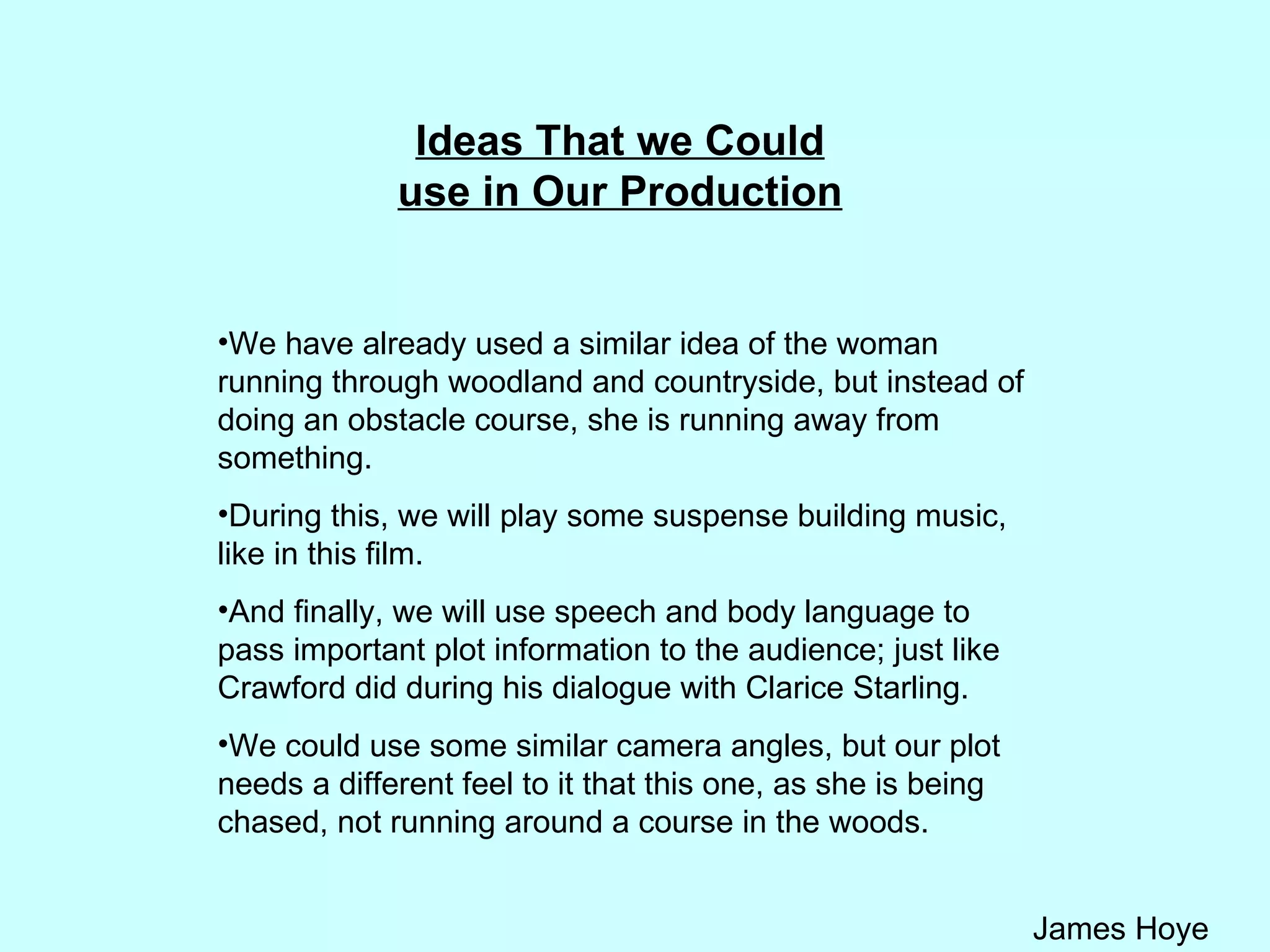 Ideas That we Could use in Our Production We have already used a similar idea of the woman running through woodland and countryside, but instead of doing an obstacle course, she is running away from something.  During this, we will play some suspense building music, like in this film.  And finally, we will use speech and body language to pass important plot information to the audience; just like Crawford did during his dialogue with Clarice Starling. We could use some similar camera angles, but our plot needs a different feel to it that this one, as she is being chased, not running around a course in the woods. 