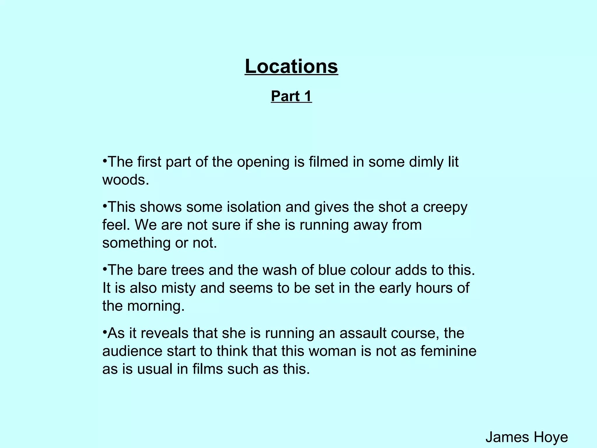 Locations Part 1 The first part of the opening is filmed in some dimly lit woods.  This shows some isolation and gives the shot a creepy feel. We are not sure if she is running away from something or not. The bare trees and the wash of blue colour adds to this. It is also misty and seems to be set in the early hours of the morning.  As it reveals that she is running an assault course, the audience start to think that this woman is not as feminine as is usual in films such as this.  