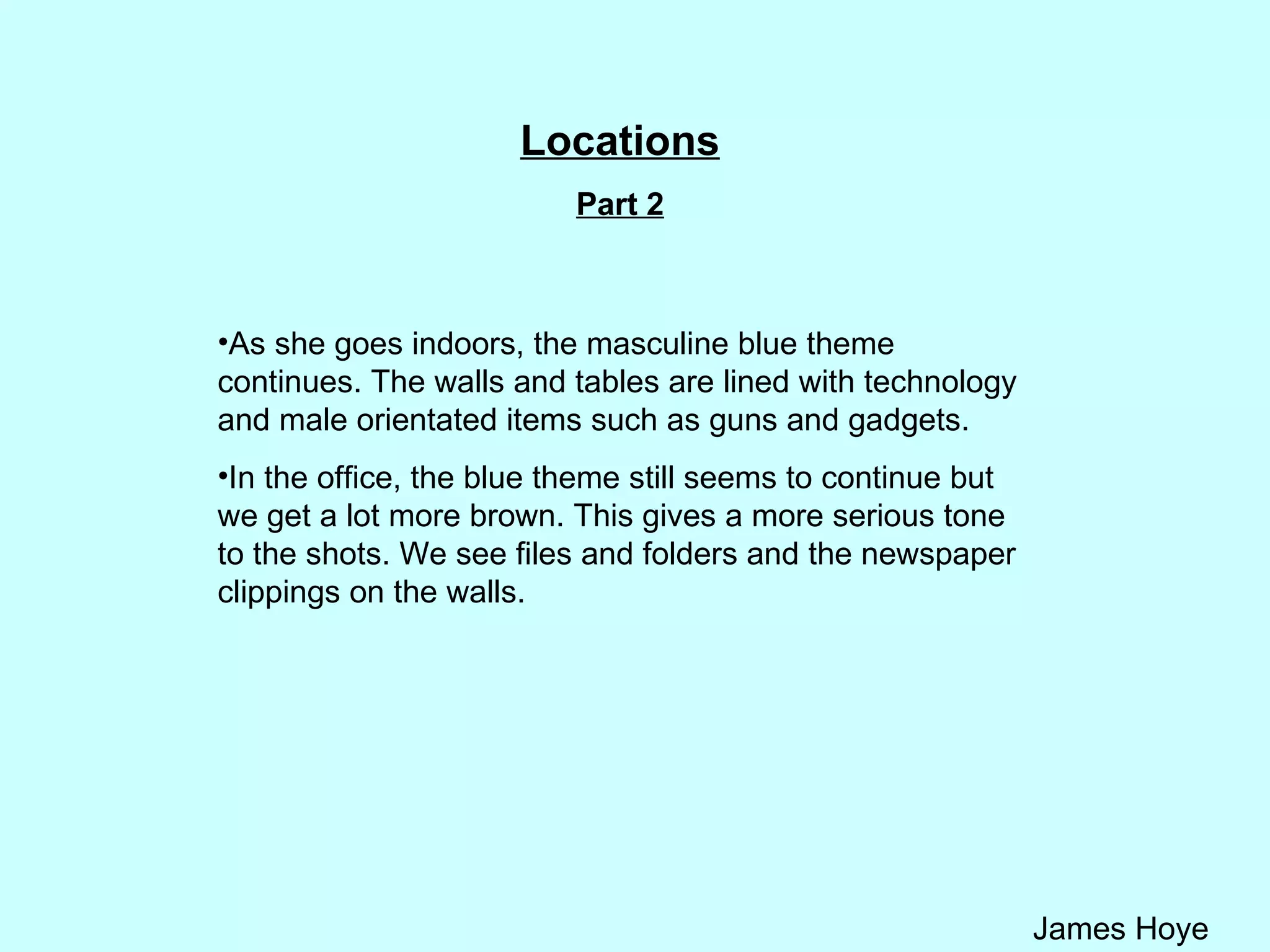 Locations Part 2 As she goes indoors, the masculine blue theme continues. The walls and tables are lined with technology and male orientated items such as guns and gadgets.  In the office, the blue theme still seems to continue but we get a lot more brown. This gives a more serious tone to the shots. We see files and folders and the newspaper clippings on the walls.  