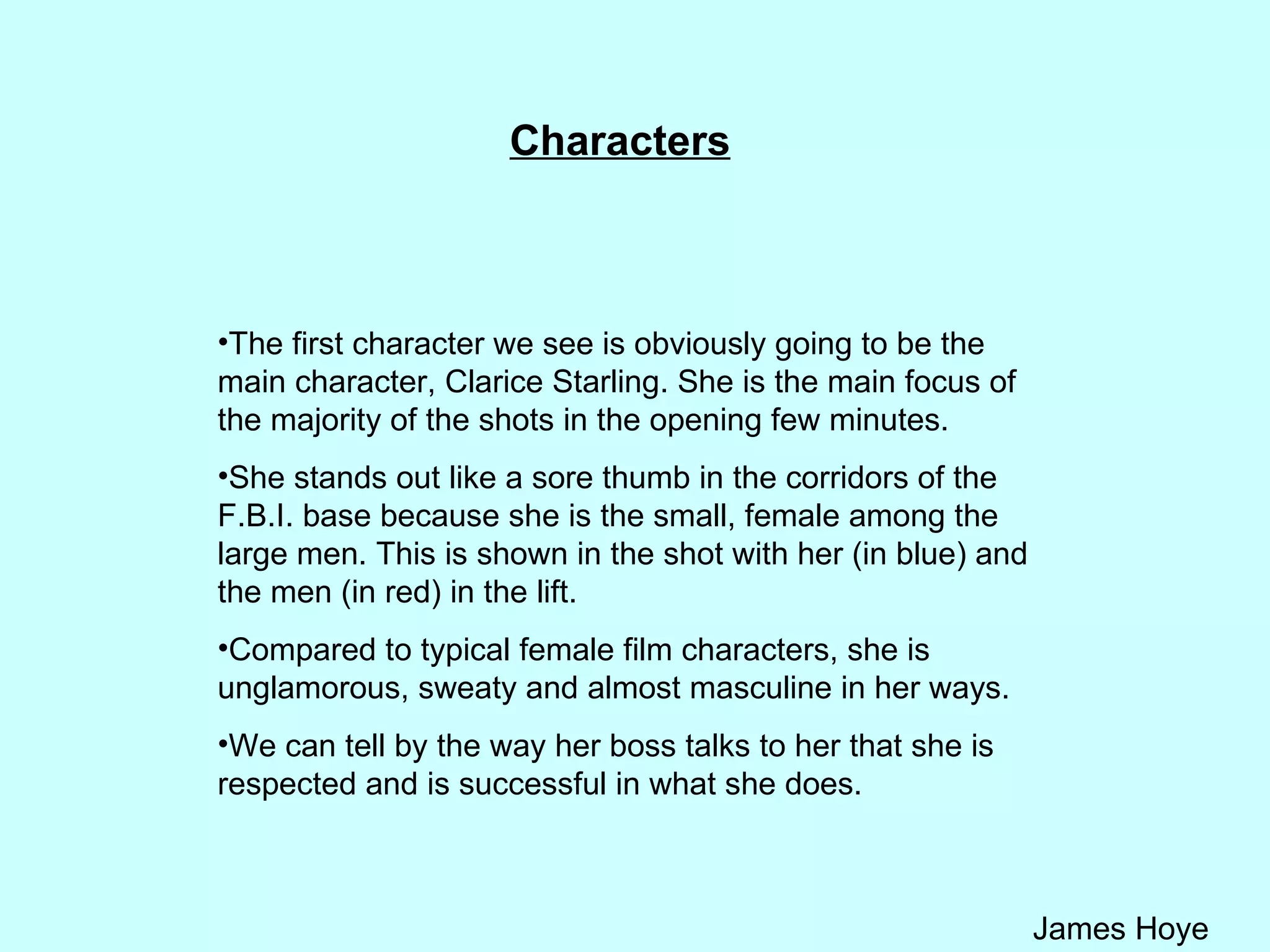 Characters The first character we see is obviously going to be the main character, Clarice Starling. She is the main focus of the majority of the shots in the opening few minutes.  She stands out like a sore thumb in the corridors of the F.B.I. base because she is the small, female among the large men. This is shown in the shot with her (in blue) and the men (in red) in the lift.  Compared to typical female film characters, she is unglamorous, sweaty and almost masculine in her ways.  We can tell by the way her boss talks to her that she is respected and is successful in what she does. 