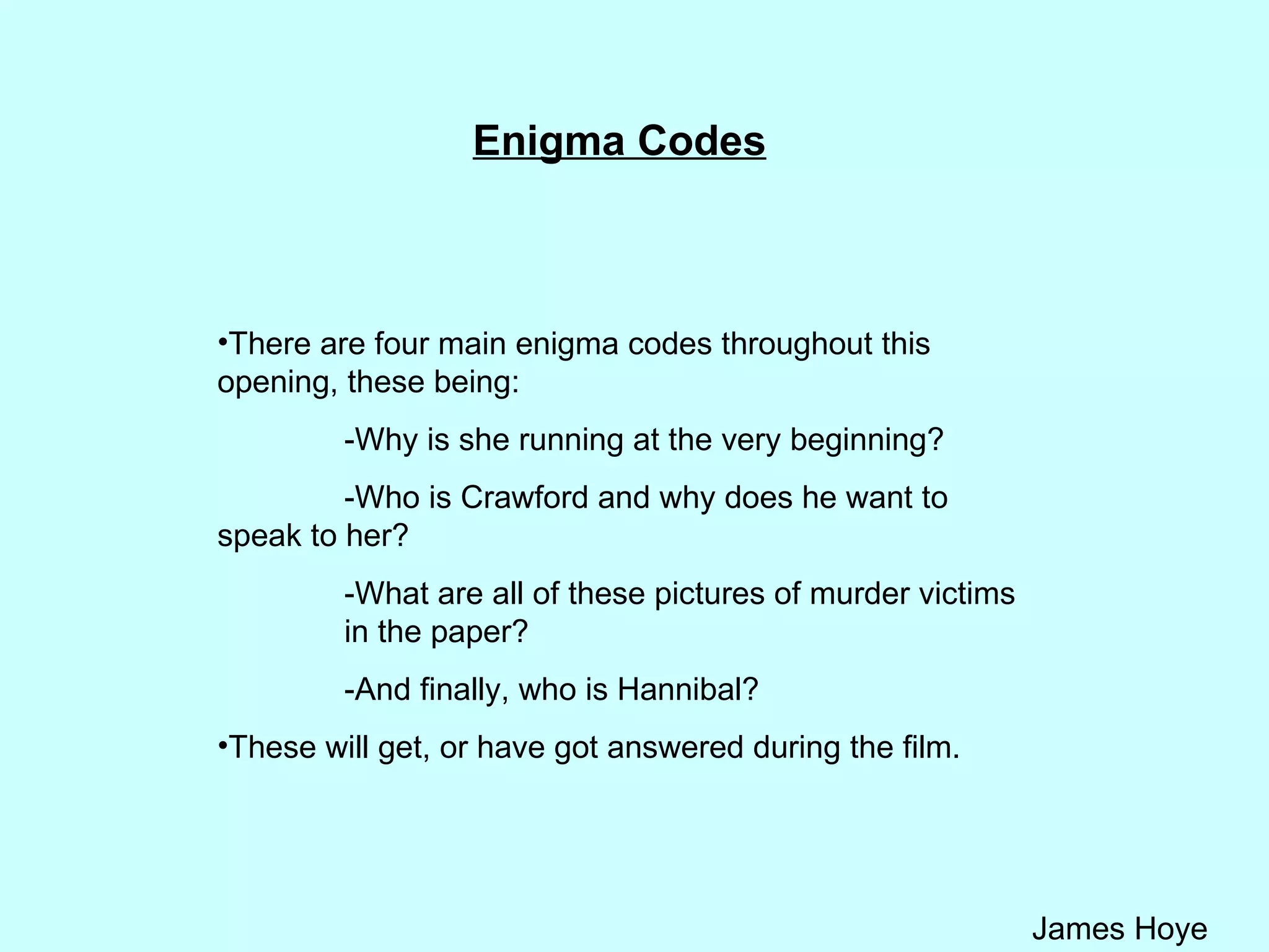 Enigma Codes There are four main enigma codes throughout this opening, these being: -Why is she running at the very beginning?  -Who is Crawford and why does he want to  speak to her? -What are all of these pictures of murder victims  in the paper?  -And finally, who is Hannibal? These will get, or have got answered during the film. 