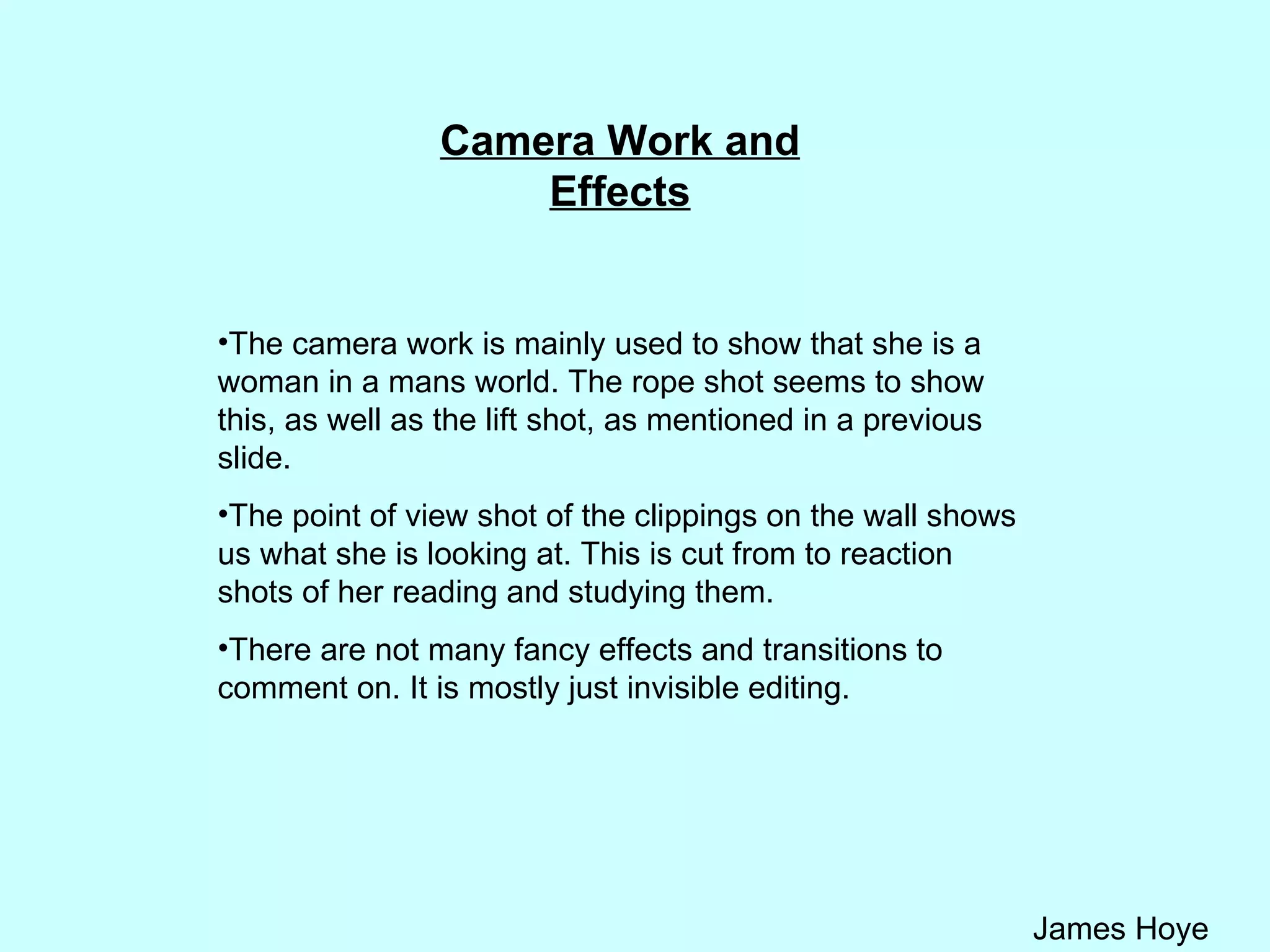 Camera Work and Effects The camera work is mainly used to show that she is a woman in a mans world. The rope shot seems to show this, as well as the lift shot, as mentioned in a previous slide.  The point of view shot of the clippings on the wall shows us what she is looking at. This is cut from to reaction shots of her reading and studying them. There are not many fancy effects and transitions to comment on. It is mostly just invisible editing.  