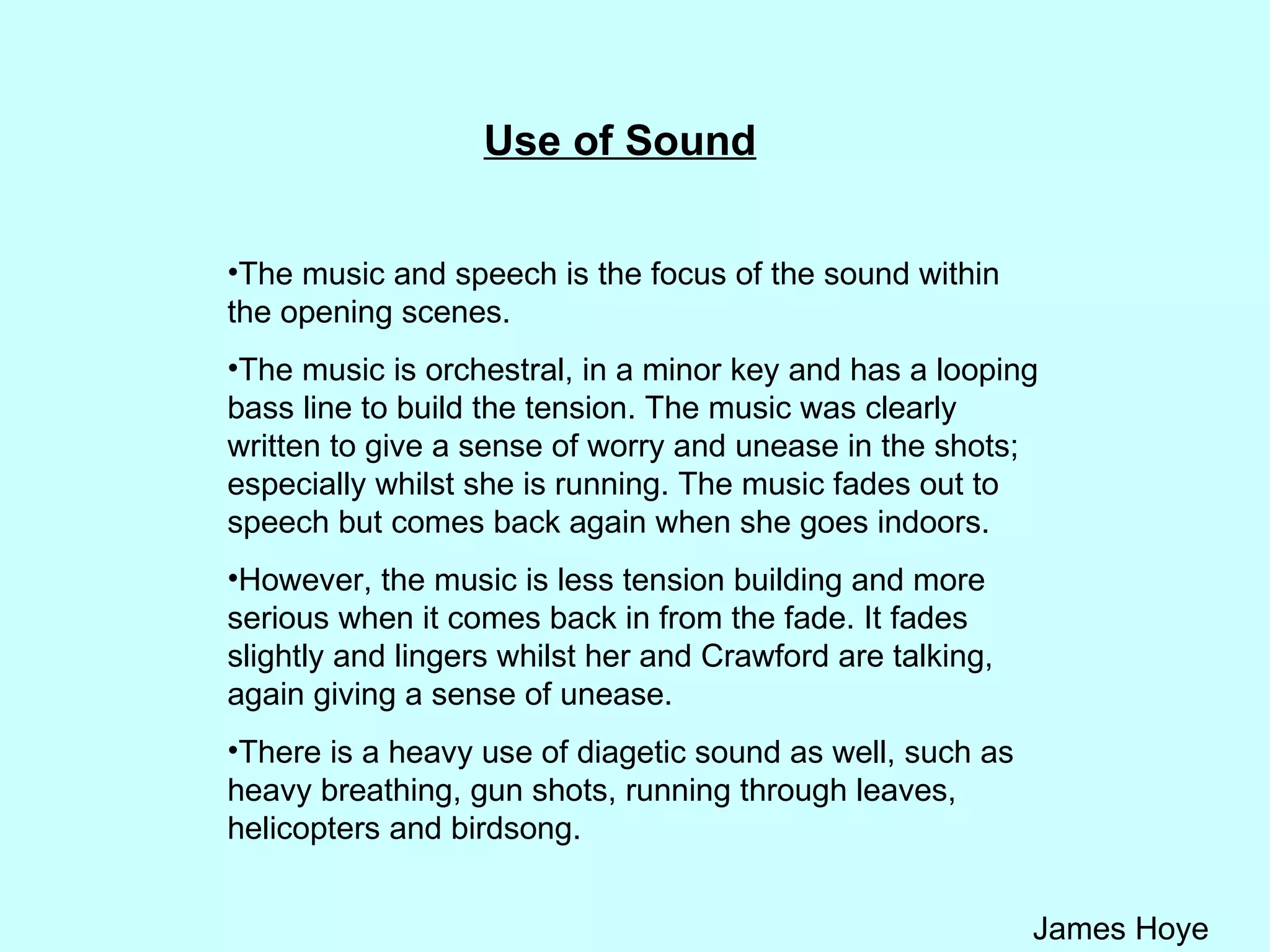 Use of Sound The music and speech is the focus of the sound within the opening scenes.  The music is orchestral, in a minor key and has a looping bass line to build the tension. The music was clearly written to give a sense of worry and unease in the shots; especially whilst she is running. The music fades out to speech but comes back again when she goes indoors.  However, the music is less tension building and more serious when it comes back in from the fade. It fades slightly and lingers whilst her and Crawford are talking, again giving a sense of unease.  There is a heavy use of diagetic sound as well, such as heavy breathing, gun shots, running through leaves, helicopters and birdsong.  