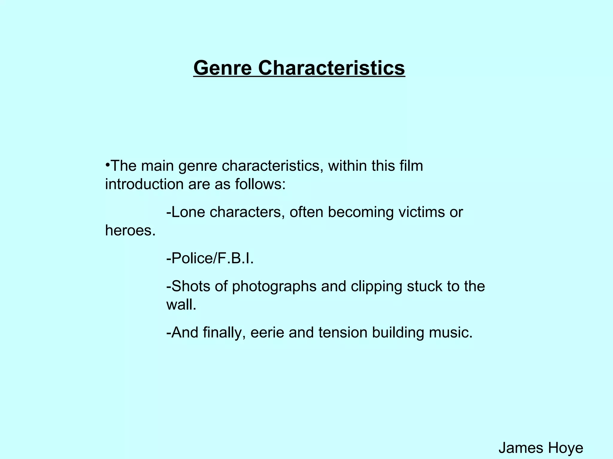 Genre Characteristics The main genre characteristics, within this film introduction are as follows: -Lone characters, often becoming victims or  heroes. -Police/F.B.I. -Shots of photographs and clipping stuck to the  wall. -And finally, eerie and tension building music. 