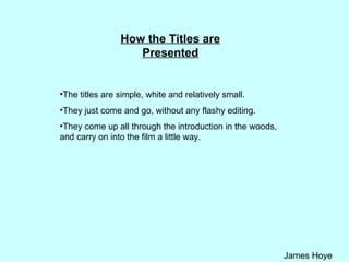 How the Titles are Presented The titles are simple, white and relatively small.  They just come and go, without any flashy editing. They come up all through the introduction in the woods, and carry on into the film a little way. 