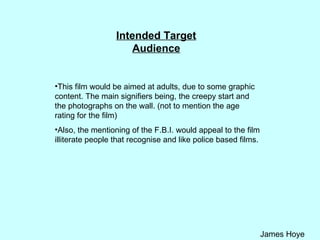 Intended Target Audience This film would be aimed at adults, due to some graphic content. The main signifiers being, the creepy start and the photographs on the wall. (not to mention the age rating for the film) Also, the mentioning of the F.B.I. would appeal to the film illiterate people that recognise and like police based films.  