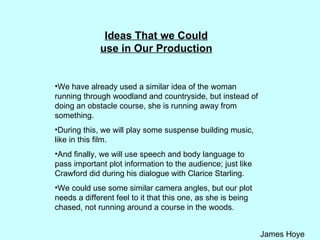 Ideas That we Could use in Our Production We have already used a similar idea of the woman running through woodland and countryside, but instead of doing an obstacle course, she is running away from something.  During this, we will play some suspense building music, like in this film.  And finally, we will use speech and body language to pass important plot information to the audience; just like Crawford did during his dialogue with Clarice Starling. We could use some similar camera angles, but our plot needs a different feel to it that this one, as she is being chased, not running around a course in the woods. 