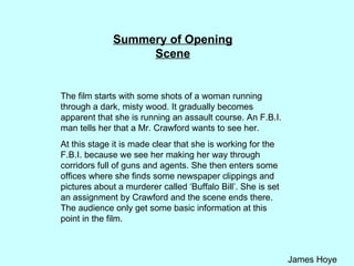 Summery of Opening Scene The film starts with some shots of a woman running through a dark, misty wood. It gradually becomes apparent that she is running an assault course. An F.B.I. man tells her that a Mr. Crawford wants to see her.  At this stage it is made clear that she is working for the F.B.I. because we see her making her way through corridors full of guns and agents. She then enters some offices where she finds some newspaper clippings and pictures about a murderer called ‘Buffalo Bill’. She is set an assignment by Crawford and the scene ends there. The audience only get some basic information at this point in the film. 