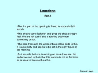 Locations Part 1 The first part of the opening is filmed in some dimly lit woods.  This shows some isolation and gives the shot a creepy feel. We are not sure if she is running away from something or not. The bare trees and the wash of blue colour adds to this. It is also misty and seems to be set in the early hours of the morning.  As it reveals that she is running an assault course, the audience start to think that this woman is not as feminine as is usual in films such as this.  