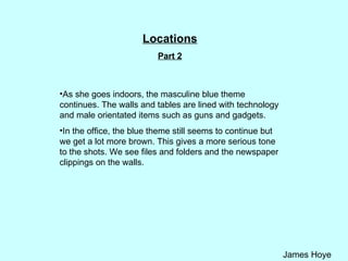 Locations Part 2 As she goes indoors, the masculine blue theme continues. The walls and tables are lined with technology and male orientated items such as guns and gadgets.  In the office, the blue theme still seems to continue but we get a lot more brown. This gives a more serious tone to the shots. We see files and folders and the newspaper clippings on the walls.  