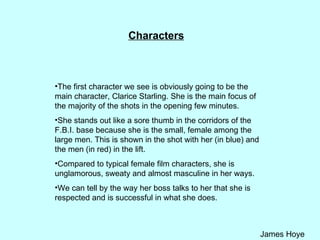 Characters The first character we see is obviously going to be the main character, Clarice Starling. She is the main focus of the majority of the shots in the opening few minutes.  She stands out like a sore thumb in the corridors of the F.B.I. base because she is the small, female among the large men. This is shown in the shot with her (in blue) and the men (in red) in the lift.  Compared to typical female film characters, she is unglamorous, sweaty and almost masculine in her ways.  We can tell by the way her boss talks to her that she is respected and is successful in what she does. 