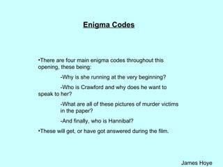 Enigma Codes There are four main enigma codes throughout this opening, these being: -Why is she running at the very beginning?  -Who is Crawford and why does he want to  speak to her? -What are all of these pictures of murder victims  in the paper?  -And finally, who is Hannibal? These will get, or have got answered during the film. 