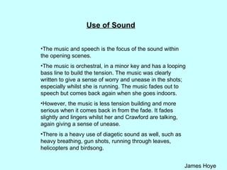 Use of Sound The music and speech is the focus of the sound within the opening scenes.  The music is orchestral, in a minor key and has a looping bass line to build the tension. The music was clearly written to give a sense of worry and unease in the shots; especially whilst she is running. The music fades out to speech but comes back again when she goes indoors.  However, the music is less tension building and more serious when it comes back in from the fade. It fades slightly and lingers whilst her and Crawford are talking, again giving a sense of unease.  There is a heavy use of diagetic sound as well, such as heavy breathing, gun shots, running through leaves, helicopters and birdsong.  
