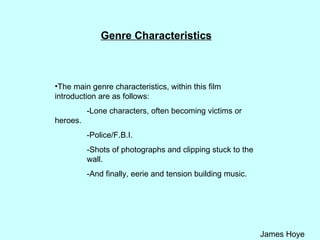 Genre Characteristics The main genre characteristics, within this film introduction are as follows: -Lone characters, often becoming victims or  heroes. -Police/F.B.I. -Shots of photographs and clipping stuck to the  wall. -And finally, eerie and tension building music. 