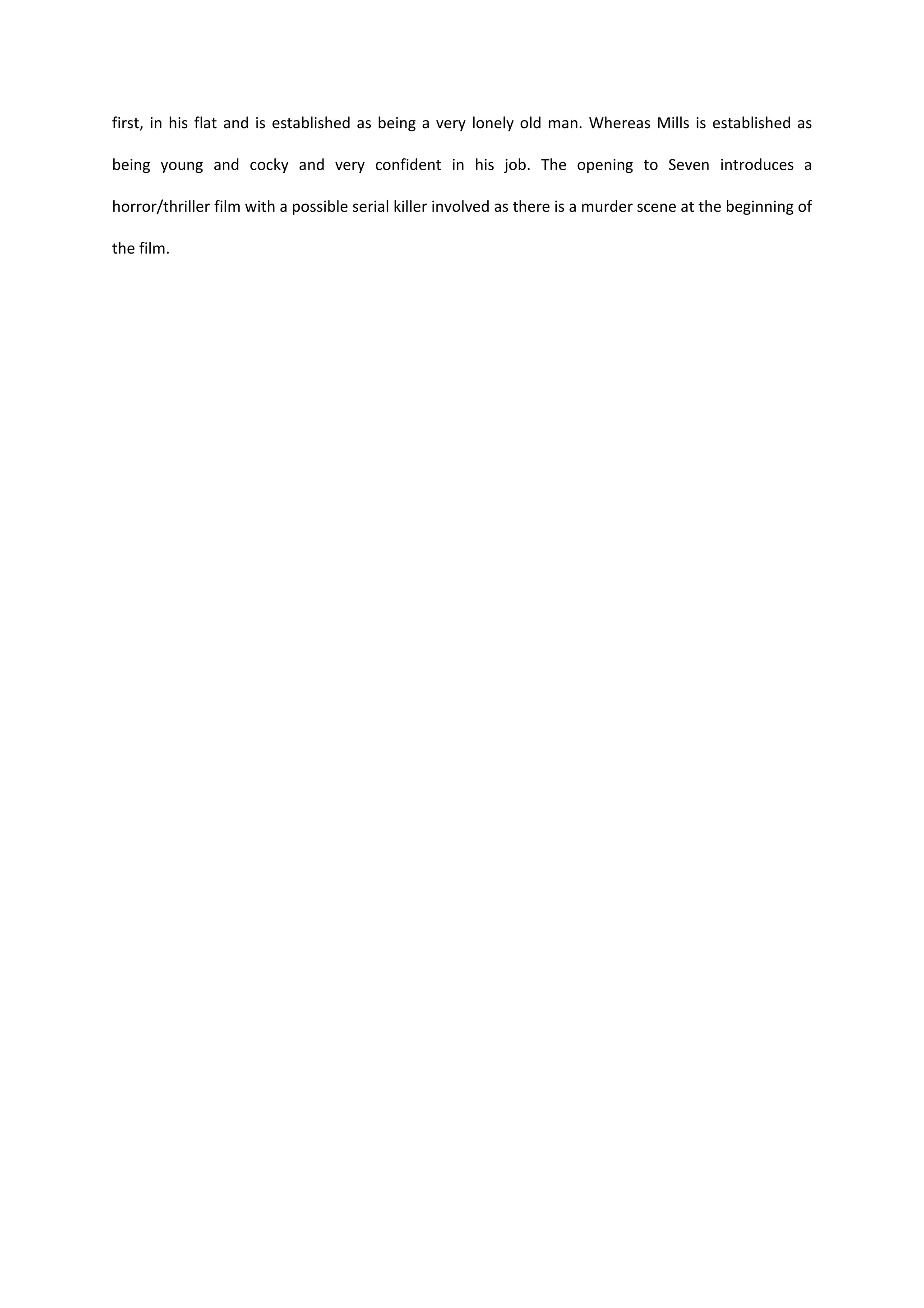 first, in his flat and is established as being a very lonely old man. Whereas Mills is established as

being young and cocky and very confident in his job. The opening to Seven introduces a

horror/thriller film with a possible serial killer involved as there is a murder scene at the beginning of

the film.
 