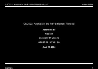 CSC523: Analysis of the P2P BitTorrent Protocol                       Abram Hindle




                    CSC523: Analysis of the P2P BitTorrent Protocol

                                         Abram Hindle

                                            CSC523

                                     University Of Victoria

                                    abez@cs.uvic.ca

                                         April 22, 2004




CSC523                                                                          1
 
