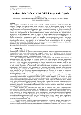 European Journal of Business and Management www.iiste.org 
ISSN 2222-1905 (Paper) ISSN 2222-2839 (Online) 
Vol.6, No.25, 2014 
Analysis of the Performance of Public Enterprises in Nigeria 
Daniel Cross Ogohi 
Office of the Registrar, Kogi State College of Education, P.M.B 1033, Ankpa, Kogi State – Nigeria 
Email: sunnyreside@gmail.com 
Abstract 
Public enterprises are created in all countries of the world to accelerate economic and social development. Yet, 
increasing evidence indicates that most public enterprises either do not contribute strongly to national 
development or do not perform their public service functions effectively and efficiently, leading to policy-makers 
engaging in continuing debates over whether or not state-owned corporations are viable to economic and 
social development; and why so many of them have failed to deliver the services for which they were created, 
and how their management can be improved upon to achieve efficient service delivery and engender national 
development. These issues are more crucial as shortage in public goods have been unprecedented hence the 
epileptic power supply issue, public water supply that has gone to social services is essential for human and 
national development. The data for this study were purposely collected through the secondary sources and 
analysed using content analysis approach. Some schools of thoughts have blamed it on the socio-cultural milieu 
of the developing nations. Others blamed it on the relationship of the developing nations with the developed 
nations. This paper examines the Nigerian Public Enterprises and attempts expatiations on the status of its 
performance from the standpoint of modern organisation theory. 
Keywords: Public Enterprises, Performance, Privatization, Commercialization, Reform. 
1.0 Introduction 
1.1 Background of the study 
Nigeria’s Public Enterprises are generally corporate entities other than ministerial departments; they derive their 
existence from special statutory instruments and engage in business type of activities to provide goods and 
services for the cultural, social and economic upliftment of the citizen. These include corporation, authorities, 
boards, companies and enterprises so owned and operated (Jerome, 1999). 
The contemporary globalization, liberalization, marketization and structural transformations of 
national economies have contributed to the expansion of the private sector, on the one hand, and downsizing of 
the public sector including dismantling or divestment of public enterprises, on the other, earmarking two main 
objectives – giving more space to the private sector to function as the main engine of growth and at the same 
time, by downsizing and divesting inefficient public enterprises, save costs and generate more revenue, which 
are the cardinal arguments of privatization and commercialization. Nevertheless, the divestments and 
dismantling of Public Enterprises, have continued to play significant roles in many countries, both developed as 
well as developing especially in the Sub-Sahara Africa, the principal suppliers of social services, some relevant 
to the attainment of the Millennium Development Goals (MDGs), especially in the areas of employment 
generation due to the slow growth of the private sector, the main sources of employment in many countries such 
as Nigeria (Abubakar, 2011). 
These developments have necessitated painstaking and meticulous review of the role of the Public 
Enterprises in socio-economic development of countries. Several scholars (Abubakar, 2011; Nwoye, 2011) have 
argued that the current debate on Public Enterprises is no longer whether Public Enterprises have a role to play in 
national development, but on what that role should be and how it should be played, as it became crucial that new 
Public Enterprises must perform efficiently and effectively and where appropriate, under market conditions to 
excel. The reform agenda of Public Enterprises include, inter alia, the issues of management, structures, 
performance monitoring and feedback arrangements including exploring options of private/public partnerships 
etc, encapsulated in privatization. 
Since the 1930s and particularly after World War II, numerous State Owned Enterprises (Public 
Enterprises), were created in both developed and developing countries to address market deficits & capital short-falls, 
promote economic development, reduce mass unemployment and/or ensure national control over the 
overall direction of the economy. By providing capital and technology to strategic areas where the private sector 
either shy away from or lacked the capacity to invest (such as heavy industries, infrastructure etc), most 
governments resorted to Public Enterprises to increase capital formation, produce essential goods at lower costs, 
create employment and generally contribute to the economic development of the country. This trend continued 
till the early eighties (Adesanmi, 2011). 
However, increased corruption, management inefficiencies, overstaffing (without due regard to their 
economic viability, many government treated Public Enterprises as easy conduits for job creation and a 
convenient vehicle for patronage distribution), inflation and rising current account deficits of the 1980s, exposed 
24 
 