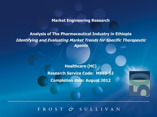 Market Engineering Research


       Analysis of The Pharmaceutical Industry in Ethiopia
Identifying and Evaluating Market Trends for Specific Therapeutic
                            Agents



                        Healthcare (HC)
               Research Service Code: M863-52
                 Completion date: August 2012
 