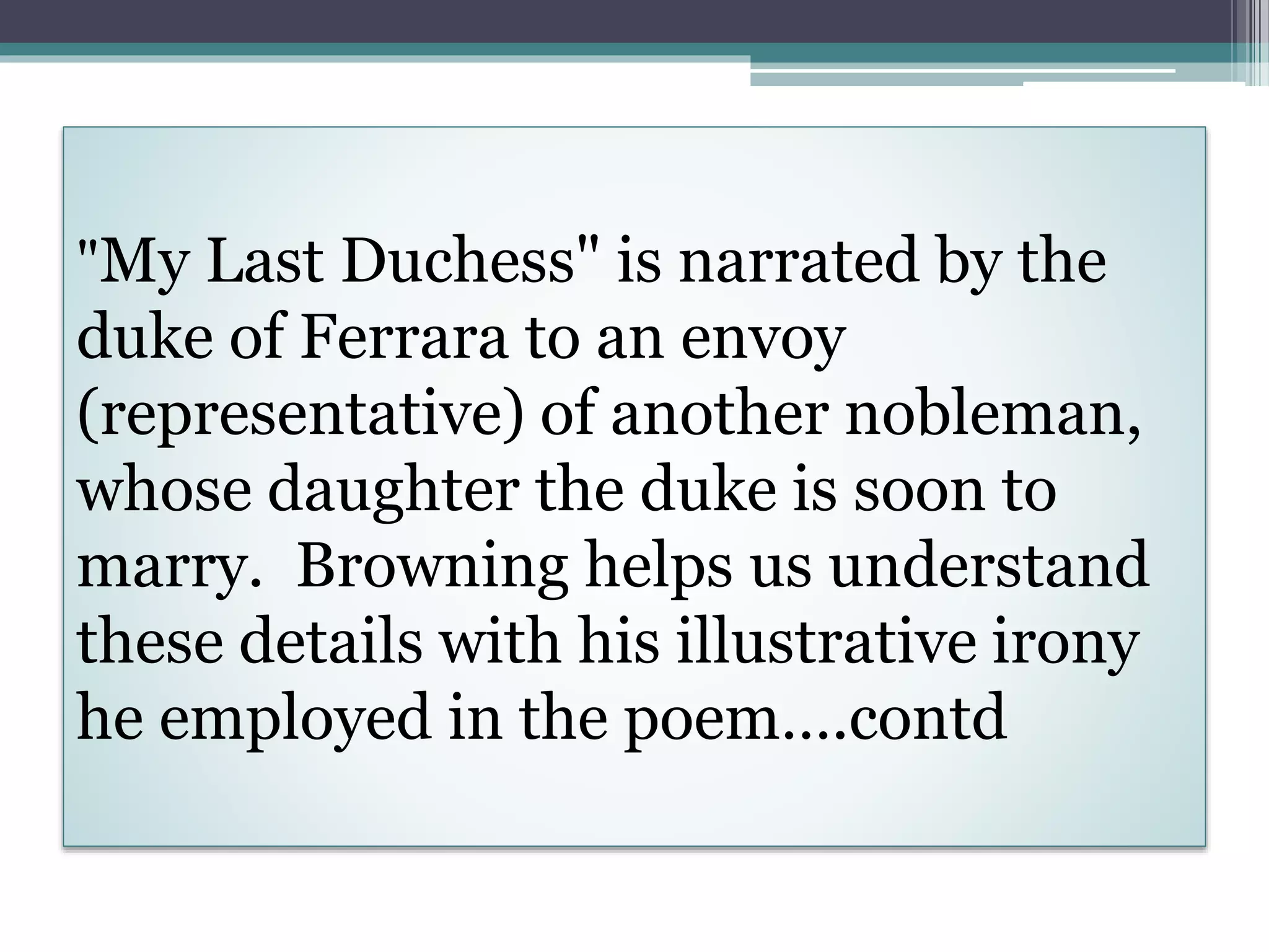 "My Last Duchess" is narrated by the
duke of Ferrara to an envoy
(representative) of another nobleman,
whose daughter the duke is soon to
marry. Browning helps us understand
these details with his illustrative irony
he employed in the poem….contd
 