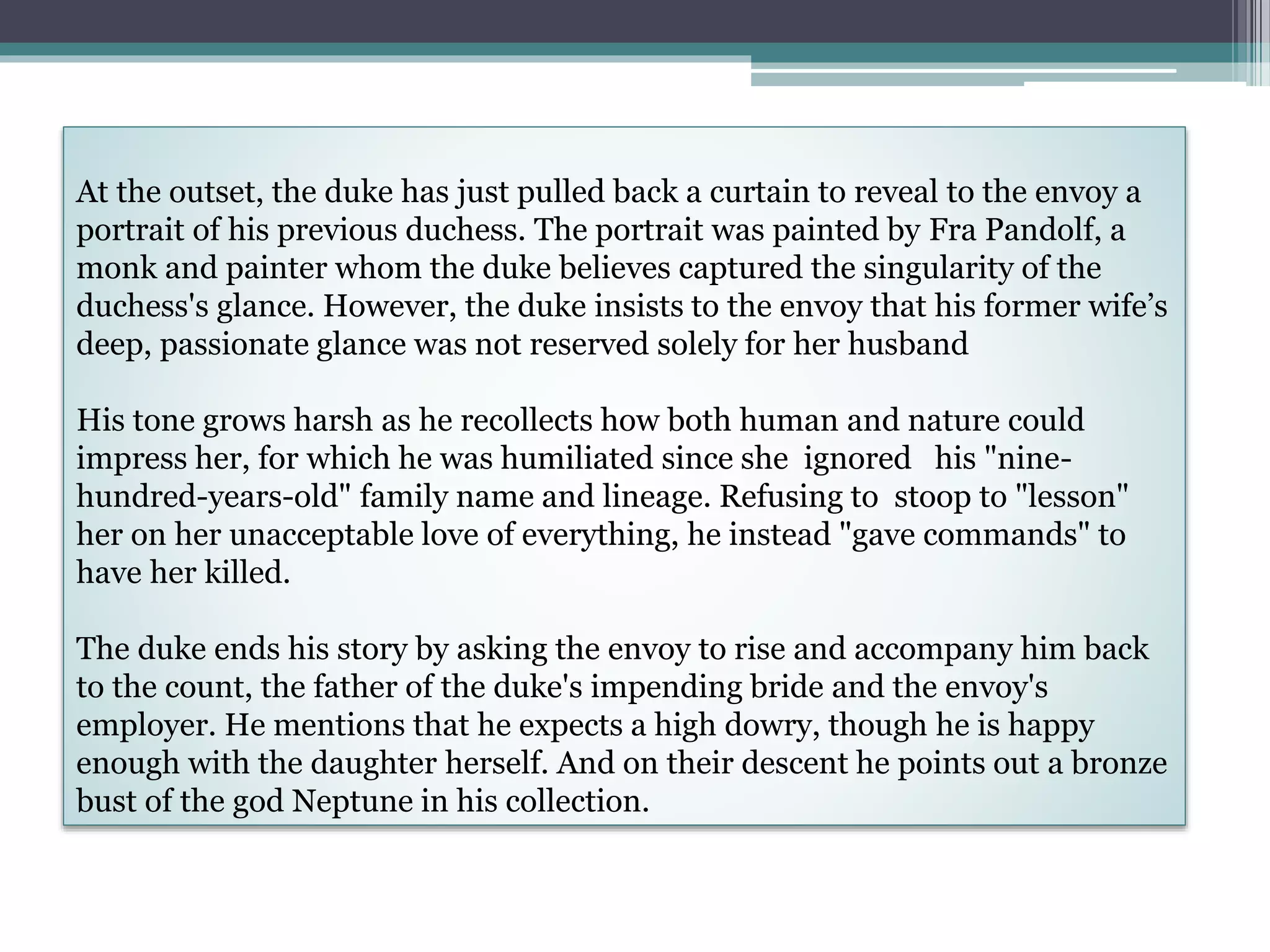 At the outset, the duke has just pulled back a curtain to reveal to the envoy a
portrait of his previous duchess. The portrait was painted by Fra Pandolf, a
monk and painter whom the duke believes captured the singularity of the
duchess's glance. However, the duke insists to the envoy that his former wife’s
deep, passionate glance was not reserved solely for her husband
His tone grows harsh as he recollects how both human and nature could
impress her, for which he was humiliated since she ignored his "nine-
hundred-years-old" family name and lineage. Refusing to stoop to "lesson"
her on her unacceptable love of everything, he instead "gave commands" to
have her killed.
The duke ends his story by asking the envoy to rise and accompany him back
to the count, the father of the duke's impending bride and the envoy's
employer. He mentions that he expects a high dowry, though he is happy
enough with the daughter herself. And on their descent he points out a bronze
bust of the god Neptune in his collection.
 