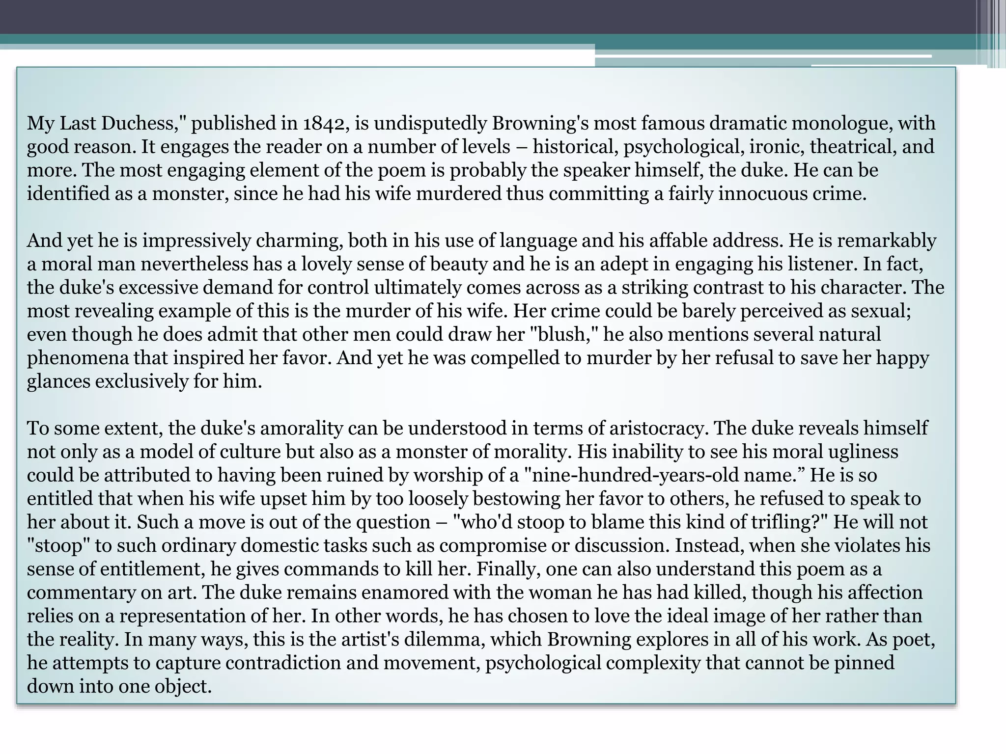 My Last Duchess," published in 1842, is undisputedly Browning's most famous dramatic monologue, with
good reason. It engages the reader on a number of levels – historical, psychological, ironic, theatrical, and
more. The most engaging element of the poem is probably the speaker himself, the duke. He can be
identified as a monster, since he had his wife murdered thus committing a fairly innocuous crime.
And yet he is impressively charming, both in his use of language and his affable address. He is remarkably
a moral man nevertheless has a lovely sense of beauty and he is an adept in engaging his listener. In fact,
the duke's excessive demand for control ultimately comes across as a striking contrast to his character. The
most revealing example of this is the murder of his wife. Her crime could be barely perceived as sexual;
even though he does admit that other men could draw her "blush," he also mentions several natural
phenomena that inspired her favor. And yet he was compelled to murder by her refusal to save her happy
glances exclusively for him.
To some extent, the duke's amorality can be understood in terms of aristocracy. The duke reveals himself
not only as a model of culture but also as a monster of morality. His inability to see his moral ugliness
could be attributed to having been ruined by worship of a "nine-hundred-years-old name.” He is so
entitled that when his wife upset him by too loosely bestowing her favor to others, he refused to speak to
her about it. Such a move is out of the question – "who'd stoop to blame this kind of trifling?" He will not
"stoop" to such ordinary domestic tasks such as compromise or discussion. Instead, when she violates his
sense of entitlement, he gives commands to kill her. Finally, one can also understand this poem as a
commentary on art. The duke remains enamored with the woman he has had killed, though his affection
relies on a representation of her. In other words, he has chosen to love the ideal image of her rather than
the reality. In many ways, this is the artist's dilemma, which Browning explores in all of his work. As poet,
he attempts to capture contradiction and movement, psychological complexity that cannot be pinned
down into one object.
 