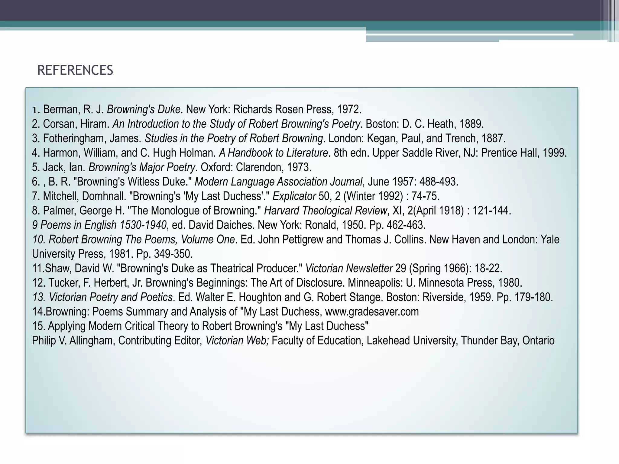 REFERENCES
1. Berman, R. J. Browning's Duke. New York: Richards Rosen Press, 1972.
2. Corsan, Hiram. An Introduction to the Study of Robert Browning's Poetry. Boston: D. C. Heath, 1889.
3. Fotheringham, James. Studies in the Poetry of Robert Browning. London: Kegan, Paul, and Trench, 1887.
4. Harmon, William, and C. Hugh Holman. A Handbook to Literature. 8th edn. Upper Saddle River, NJ: Prentice Hall, 1999.
5. Jack, Ian. Browning's Major Poetry. Oxford: Clarendon, 1973.
6. , B. R. "Browning's Witless Duke." Modern Language Association Journal, June 1957: 488-493.
7. Mitchell, Domhnall. "Browning's 'My Last Duchess'." Explicator 50, 2 (Winter 1992) : 74-75.
8. Palmer, George H. "The Monologue of Browning." Harvard Theological Review, XI, 2(April 1918) : 121-144.
9 Poems in English 1530-1940, ed. David Daiches. New York: Ronald, 1950. Pp. 462-463.
10. Robert Browning The Poems, Volume One. Ed. John Pettigrew and Thomas J. Collins. New Haven and London: Yale
University Press, 1981. Pp. 349-350.
11.Shaw, David W. "Browning's Duke as Theatrical Producer." Victorian Newsletter 29 (Spring 1966): 18-22.
12. Tucker, F. Herbert, Jr. Browning's Beginnings: The Art of Disclosure. Minneapolis: U. Minnesota Press, 1980.
13. Victorian Poetry and Poetics. Ed. Walter E. Houghton and G. Robert Stange. Boston: Riverside, 1959. Pp. 179-180.
14.Browning: Poems Summary and Analysis of "My Last Duchess, www.gradesaver.com
15. Applying Modern Critical Theory to Robert Browning's "My Last Duchess"
Philip V. Allingham, Contributing Editor, Victorian Web; Faculty of Education, Lakehead University, Thunder Bay, Ontario
 