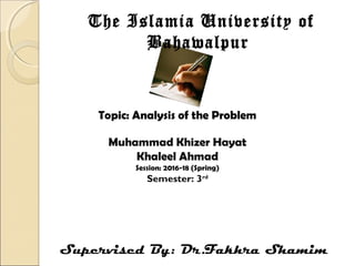 Topic: Analysis of the Problem
The Islamia University of
Bahawalpur
Muhammad Khizer Hayat
Khaleel Ahmad
Session: 2016-18 (Spring)
Semester: 3rd
Supervised By: Dr.Fakhra Shamim
 