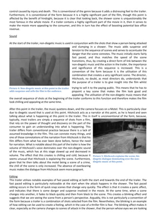 control caused by injury and death. This is conventional of the genre because it adds a distressing feel to the trailer.
Furthermore, it is conventional of the form because it is a highly significant part of the film, though this point is
affected by the benefit of hindsight, because it is clear that looking back, the shower scene is unquestionably the
most famous in the whole movie. If a trailer contains a highly significant part of the movie in it, then it serves to
make the movie more appealing to the consumer, and this in turn has the effect of boosting potential box office
revenue.
Sound
At the start of the trailer, non-diegetic music is used in conjunction with the shots that show a person being attacked
and slumping in a shower. The music adds suspense and
tension to the sequence of scenes and serves to accentuate the
danger that the scene connotes. The music initially starts fairly
fast paced, and thus matches the speed of the scene
transitions, thus, by creating a direct form of link between the
non-diegetic music and the action in the trailer, the importance
and significance of this sequence is increased. This is a
convention of the form because it is the utilisation of this
combination that creates a very significant scene. The director,
Hitchcock, no doubt, as most directors do, understands that
the purpose of a trailer is to give insight into the film whilst
trying to sell it to the paying public. This means that he has to
pinpoint a key scene that makes the film look good and
appealing. The utilisation of the non-diegetic music means that
the overall sequence of shots at the beginning of the trailer conforms to this function and therefore makes the film
look chilling and appealing at the same time.
After this point in the trailer, the music quietens down, and the camera focuses on a Motel. This is particularly clear
due to diegetic sound that is used at this point. Hitchcock acts as a narrator at this point, as he is heard and seen
talking about what is happening at this point in the trailer. This in itself is unconventional of the form, because,
typically, most trailers are simply a sequence of shots from a film,
that rely on the power of thought and discovery on the part of the
consumer to gain an understanding into what is happening. This
trailer differs from conventional practice because there is a lack of
assumed knowledge in the film. This can connote many things, and
one of those connotations of the narration from Hitchcock is that his
film differs from what has ever been done before, hence the need
for narration. What is notable about this part of the trailer is how the
volume of Hitchcock’s voice dominates over the non-diegetic sound
of the music, which has at this stage slowed up and decreased in
volume. The effect that this creates is chilling and cold; because it
seems unusual that Hitchcock is explaining the scene. Furthermore,
given that he then talks about the motel being a scene of a crime,
the chill of the scene is only increased. The absence of overbearing
music makes the dialogue from Hitchcock seem more poignant.
Editing
This trailer utilises notable examples of fast paced editing at both the start and towards the end of the trailer. The
fast paced editing is particularly noticeable at the start when the attack happens in the shower. The fast paced
editing occurs in the form of quick snap scenes that change very quickly. The effect is that it creates a panic affect,
and indicates that there is some danger and suspense involved in the movie. At the same time, when a scene
changes into another, it fades to black quickly and then from black to the scene. This creates a blinking effect and
suggests that we are seeing the scene from a person’s perspective. Arguably, this is not particularly a convention of
the form because a trailer is a combination of shots selected from the film. Nevertheless, the blinking is an example
of how editing can be used to create a feeling, which in the case of a thriller film is fear. The blinking affect makes it
clear, especially as the camera changes to scenes of attack in the shower, that the person whose eyes we are looking
Picture 4: Non-diegetic music at this point in the trailer
adds suspense and sells the film to the audience.
Picture 5: Hitchcock explains the scene, his
diegetic dialogue dominating over the non-
diegetic music at this point.
 