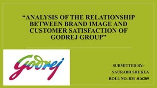 “ANALYSIS OF THE RELATIONSHIP
BETWEEN BRAND IMAGE AND
CUSTOMER SATISFACTION OF
GODREJ GROUP”
SUBMITTED BY:
SAURABH SHUKLA
ROLL NO. BM -016209
 