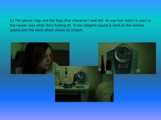 8.) The phone rings and the Katy (first character) look left. An eye line match is used so
the viewer sees what she’s looking at. A non-diegetic sound is used as the camera
zooms into the clock which shows 10 o’clock.
 