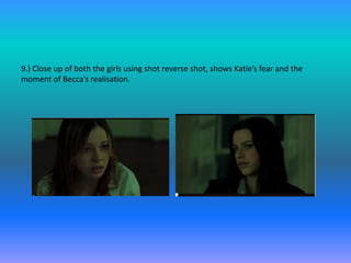 9.) Close up of both the girls using shot reverse shot, shows Katie’s fear and the
moment of Becca’s realisation.
 