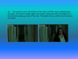 •   10. The camera cuts to the bottom of the stairs and films them walking down
    the stairs. The scene changes again and we get a long shot with the telephone in
    the forefront taking up most of the shot. The depth of focus shifts from the phone
    to the girl.
 