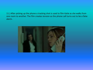 11.) After picking up the phone a tracking shot is used to film Katie as she walks from
one room to another. The film creates tension as the phone call turns out to be a false
alarm.
 