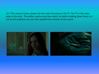 15.) The camera moves slowly into the room focusing on the TV. The TV is the main
prop in the shot. The editor used an eye line match, as Katie’s looking down there is a
cut so the audience can see she’s spotted the remote on the couch.
 