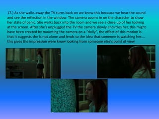 17.) As she walks away the TV turns back on we know this because we hear the sound
and see the reflection in the window. The camera zooms in on the character to show
her state of panic. She walks back into the room and we see a close up of her looking
at the screen. After she’s unplugged the TV the camera slowly encircles her, this might
have been created by mounting the camera on a “dolly”, the effect of this motion is
that it suggests she is not alone and lends to the idea that someone is watching her....
this gives the impression were know looking from someone else’s point of view.
 