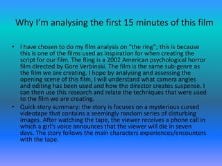 Why I’m analysing the first 15 minutes of this film

• I have chosen to do my film analysis on “the ring”; this is because
  this is one of the films used as inspiration for when creating the
  script for our film. The Ring is a 2002 American psychological horror
  film directed by Gore Verbinski. The film is the same sub-genre as
  the film we are creating. I hope by analysing and assessing the
  opening scene of this film, I will understand what camera angles
  and editing has been used and how the director creates suspense. I
  can then use this research and relate the techniques that were used
  to the film we are creating.
• Quick story summary: the story is focuses on a mysterious cursed
  videotape that contains a seemingly random series of disturbing
  images. After watching the tape, the viewer receives a phone call in
  which a girl's voice announces that the viewer will die in seven
  days. The story follows the main characters experiences/encounters
  with the tape.
 