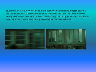 18.) The character is now left alone in the dark. We hear an eerie diegetic sound as
the character looks to the opposite side of the room, this time the camera moves
swiftly from where the character is sat to what they’re looking at. This makes the shot
look “hand held” and consequently makes it look/feel more realistic.
 